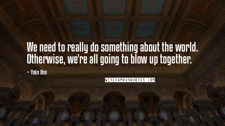 Yoko Ono quotes: We need to really do something about the world. Otherwise, we're all going to blow up together.