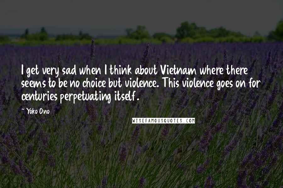 Yoko Ono quotes: I get very sad when I think about Vietnam where there seems to be no choice but violence. This violence goes on for centuries perpetuating itself. Yoko Ono quotes: I get very sad when I think about Vietnam where there seems to be no choice but violence. This violence goes on for centuries perpetuating itself.