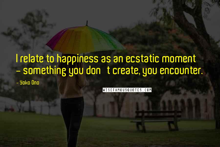 Yoko Ono quotes: I relate to happiness as an ecstatic moment - something you don't create, you encounter.