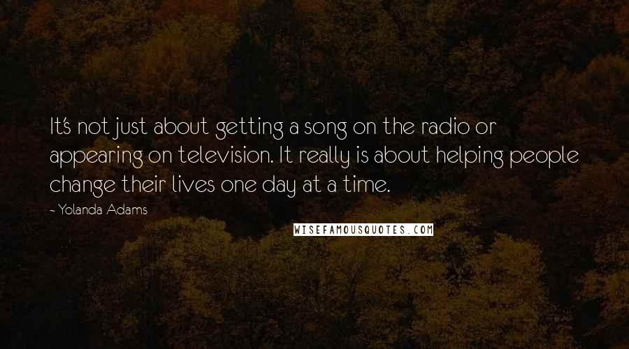 Yolanda Adams quotes: It's not just about getting a song on the radio or appearing on television. It really is about helping people change their lives one day at a time.