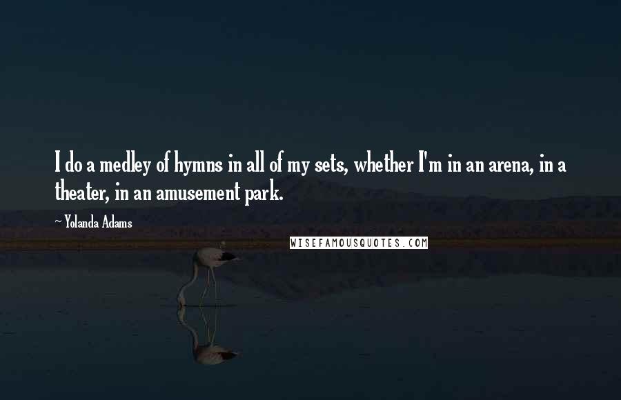 Yolanda Adams quotes: I do a medley of hymns in all of my sets, whether I'm in an arena, in a theater, in an amusement park. Yolanda Adams quotes: I do a medley of hymns in all of my sets, whether I'm in an arena, in a theater, in an amusement park.
