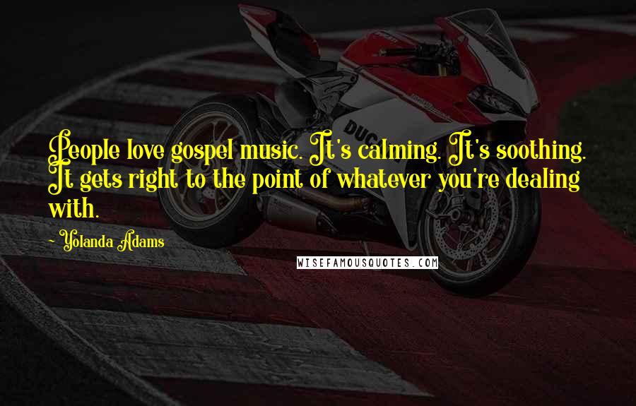 Yolanda Adams quotes: People love gospel music. It's calming. It's soothing. It gets right to the point of whatever you're dealing with. Yolanda Adams quotes: People love gospel music. It's calming. It's soothing. It gets right to the point of whatever you're dealing with.