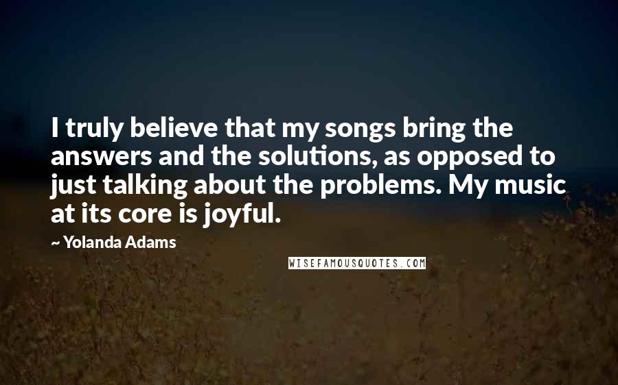 Yolanda Adams quotes: I truly believe that my songs bring the answers and the solutions, as opposed to just talking about the problems. My music at its core is joyful. Yolanda Adams quotes: I truly believe that my songs bring the answers and the solutions, as opposed to just talking about the problems. My music at its core is joyful.