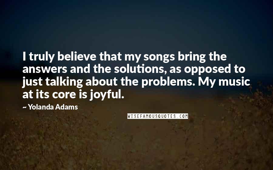 Yolanda Adams quotes: I truly believe that my songs bring the answers and the solutions, as opposed to just talking about the problems. My music at its core is joyful.