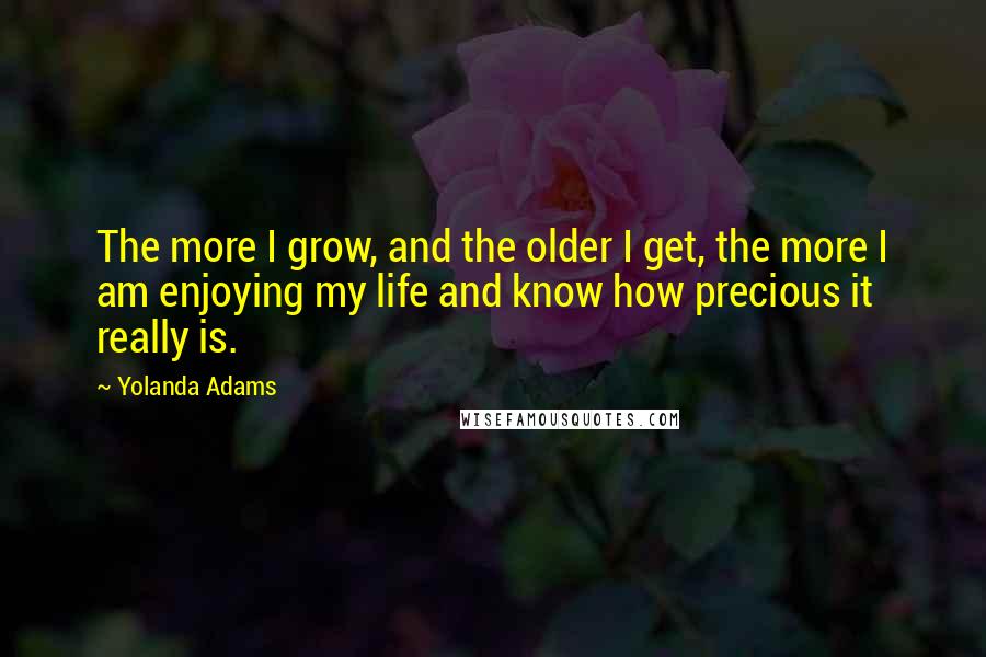Yolanda Adams quotes: The more I grow, and the older I get, the more I am enjoying my life and know how precious it really is. Yolanda Adams quotes: The more I grow, and the older I get, the more I am enjoying my life and know how precious it really is.