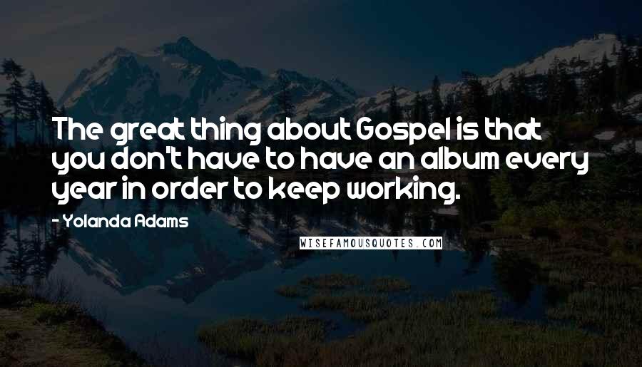 Yolanda Adams quotes: The great thing about Gospel is that you don't have to have an album every year in order to keep working. Yolanda Adams quotes: The great thing about Gospel is that you don't have to have an album every year in order to keep working.