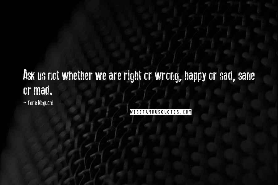 Yone Noguchi quotes: Ask us not whether we are right or wrong, happy or sad, sane or mad.
