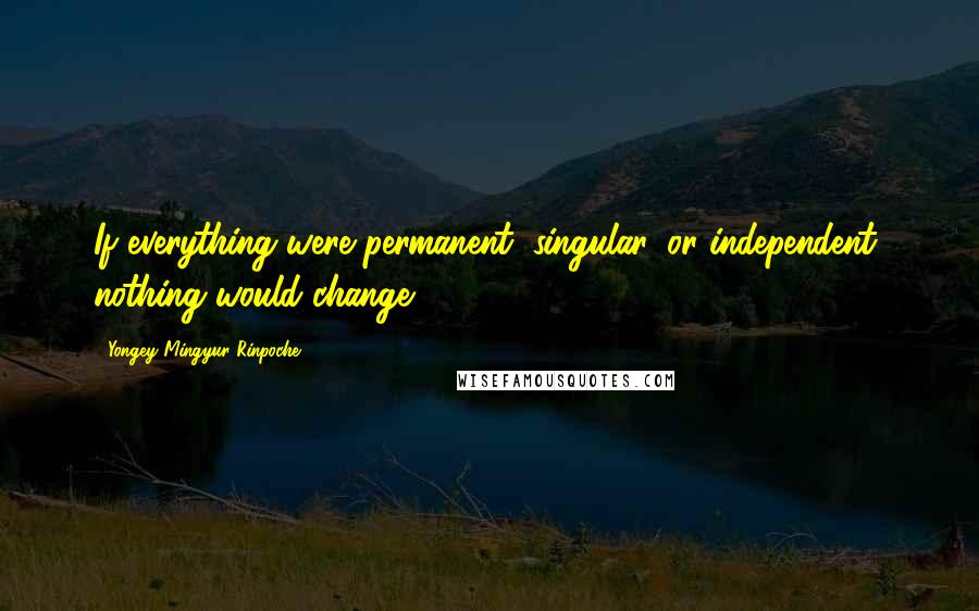 Yongey Mingyur Rinpoche quotes: If everything were permanent, singular, or independent, nothing would change.