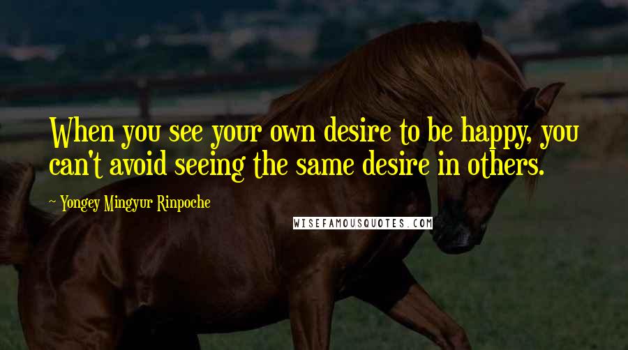 Yongey Mingyur Rinpoche quotes: When you see your own desire to be happy, you can't avoid seeing the same desire in others.