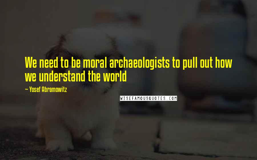 Yosef Abramowitz quotes: We need to be moral archaeologists to pull out how we understand the world