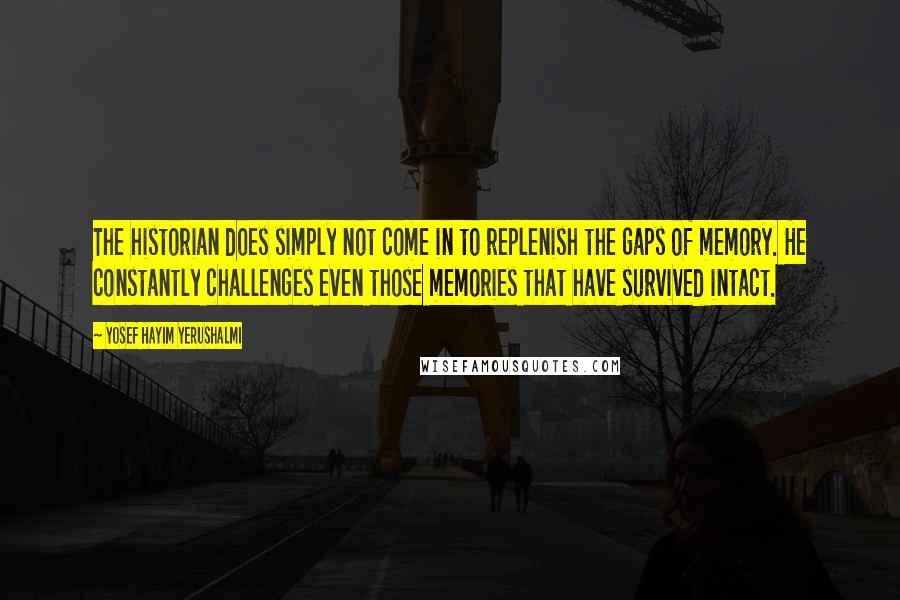 Yosef Hayim Yerushalmi quotes: The historian does simply not come in to replenish the gaps of memory. He constantly challenges even those memories that have survived intact. Yosef Hayim Yerushalmi quotes: The historian does simply not come in to replenish the gaps of memory. He constantly challenges even those memories that have survived intact.