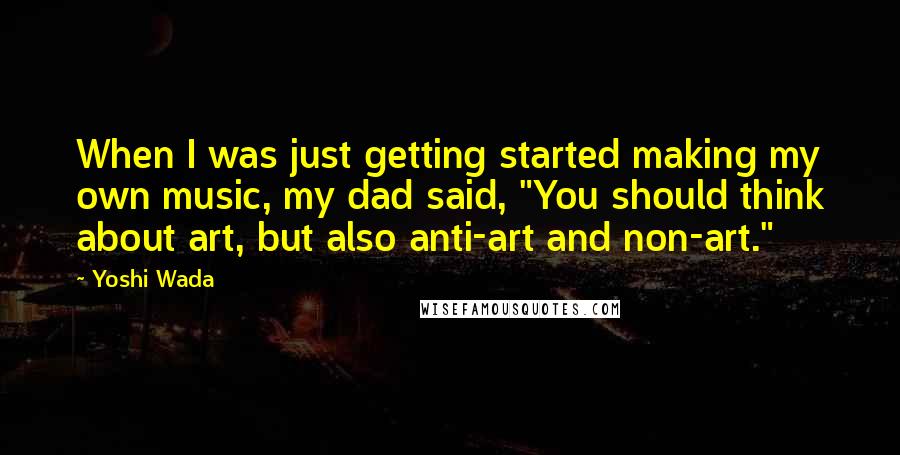 Yoshi Wada quotes: When I was just getting started making my own music, my dad said, "You should think about art, but also anti-art and non-art."