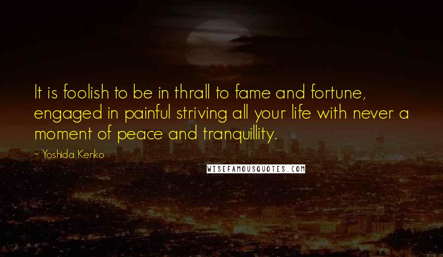 Yoshida Kenko quotes: It is foolish to be in thrall to fame and fortune, engaged in painful striving all your life with never a moment of peace and tranquillity.
