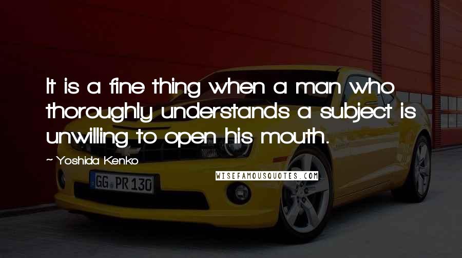 Yoshida Kenko quotes: It is a fine thing when a man who thoroughly understands a subject is unwilling to open his mouth.