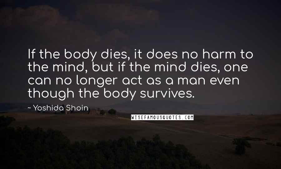 Yoshida Shoin quotes: If the body dies, it does no harm to the mind, but if the mind dies, one can no longer act as a man even though the body survives.