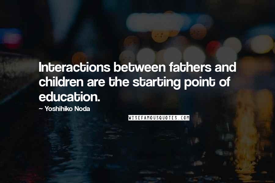 Yoshihiko Noda quotes: Interactions between fathers and children are the starting point of education.