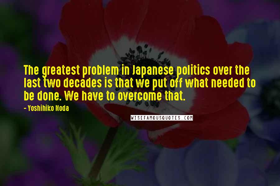 Yoshihiko Noda quotes: The greatest problem in Japanese politics over the last two decades is that we put off what needed to be done. We have to overcome that.