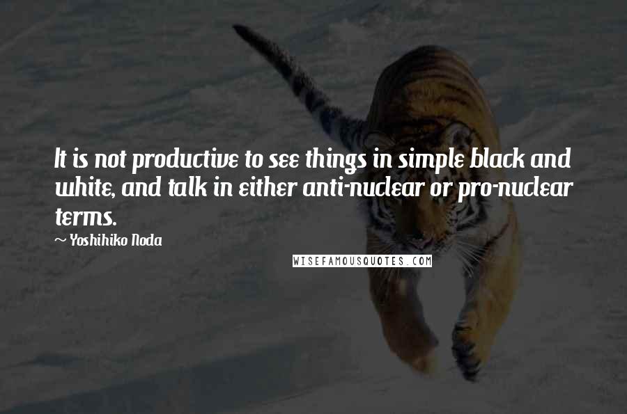 Yoshihiko Noda quotes: It is not productive to see things in simple black and white, and talk in either anti-nuclear or pro-nuclear terms.