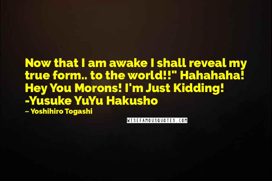 Yoshihiro Togashi quotes: Now that I am awake I shall reveal my true form.. to the world!!" Hahahaha! Hey You Morons! I'm Just Kidding! -Yusuke YuYu Hakusho