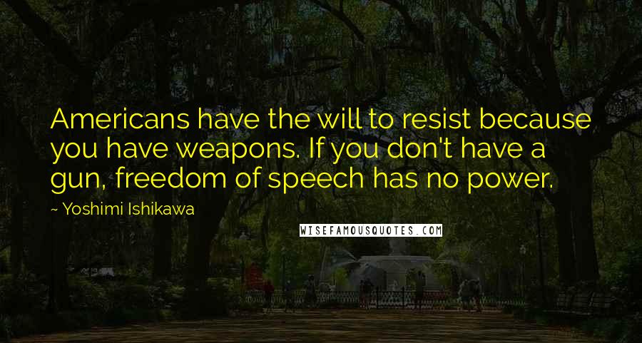 Yoshimi Ishikawa quotes: Americans have the will to resist because you have weapons. If you don't have a gun, freedom of speech has no power. Yoshimi Ishikawa quotes: Americans have the will to resist because you have weapons. If you don't have a gun, freedom of speech has no power.