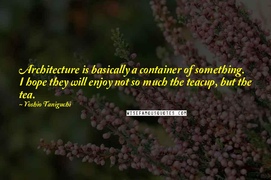 Yoshio Taniguchi quotes: Architecture is basically a container of something. I hope they will enjoy not so much the teacup, but the tea.