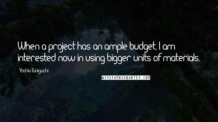 Yoshio Taniguchi quotes: When a project has an ample budget, I am interested now in using bigger units of materials.