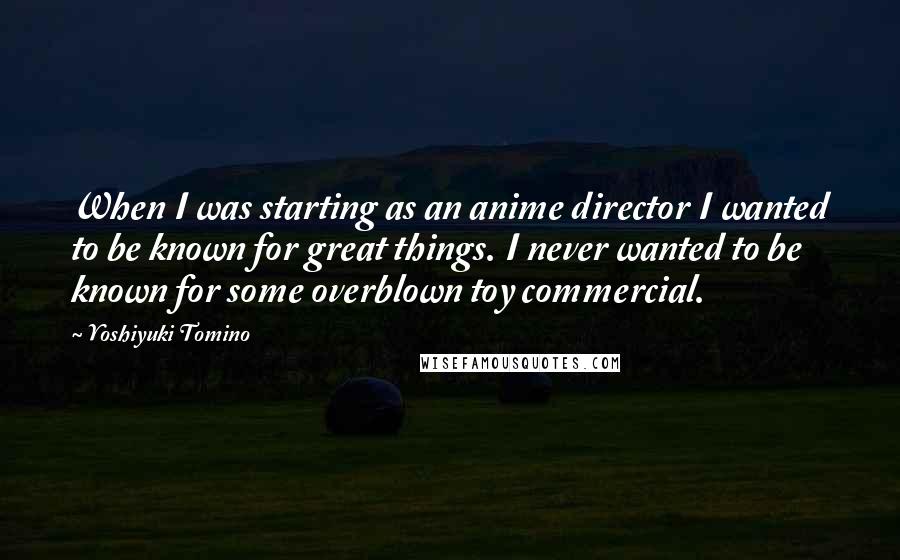 Yoshiyuki Tomino quotes: When I was starting as an anime director I wanted to be known for great things. I never wanted to be known for some overblown toy commercial. Yoshiyuki Tomino quotes: When I was starting as an anime director I wanted to be known for great things. I never wanted to be known for some overblown toy commercial.