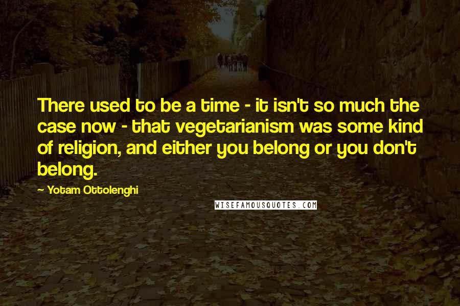 Yotam Ottolenghi quotes: There used to be a time - it isn't so much the case now - that vegetarianism was some kind of religion, and either you belong or you don't belong.