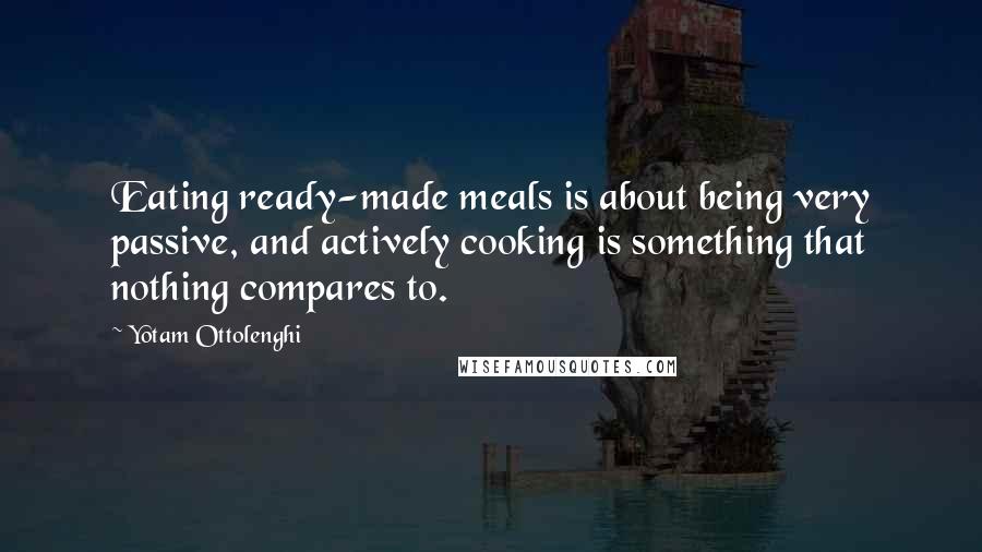 Yotam Ottolenghi quotes: Eating ready-made meals is about being very passive, and actively cooking is something that nothing compares to.