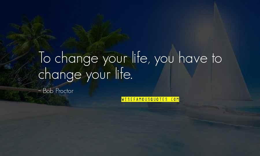 You Changing Your Life Quotes By Bob Proctor: To change your life, you have to change You Changing Your Life Quotes By Bob Proctor: To change your life, you have to change