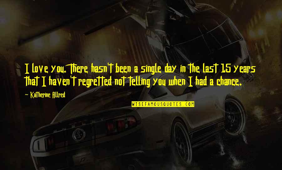 You Had A Chance Quotes By Katherine Allred: I love you. There hasn't been a single You Had A Chance Quotes By Katherine Allred: I love you. There hasn't been a single
