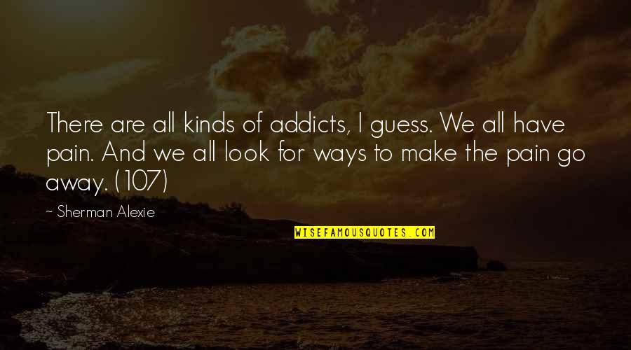 You Make The Pain Go Away Quotes By Sherman Alexie: There are all kinds of addicts, I guess. You Make The Pain Go Away Quotes By Sherman Alexie: There are all kinds of addicts, I guess.