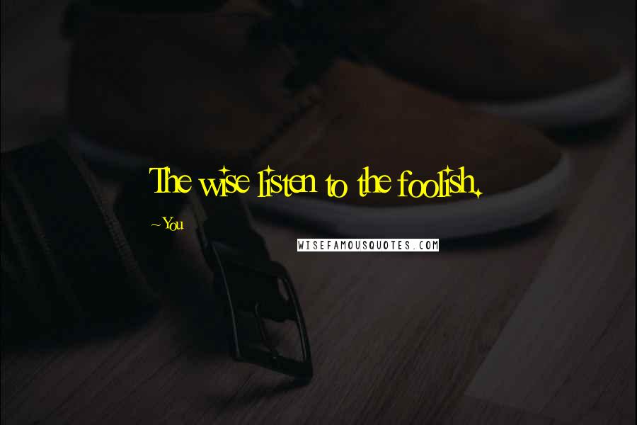 You quotes: The wise listen to the foolish.