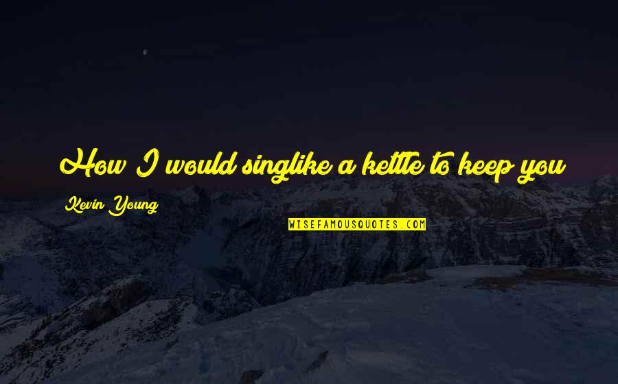 You Sing Quotes By Kevin Young: How I would singlike a kettle to keep You Sing Quotes By Kevin Young: How I would singlike a kettle to keep