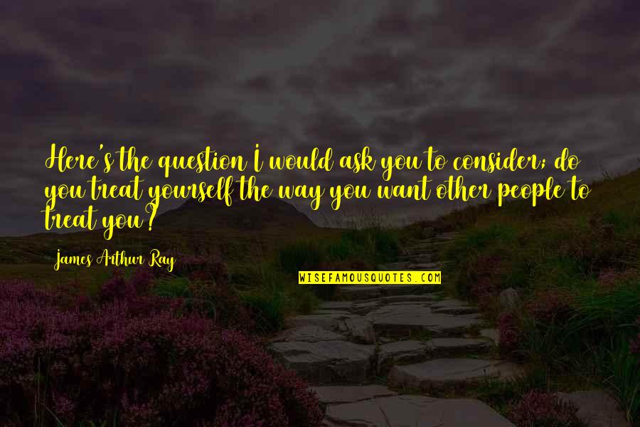 You Treat Quotes By James Arthur Ray: Here's the question I would ask you to