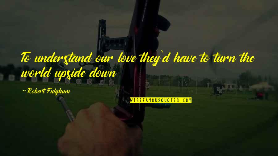 You Turn My World Upside Down Quotes By Robert Fulghum: To understand our love they'd have to turn You Turn My World Upside Down Quotes By Robert Fulghum: To understand our love they'd have to turn