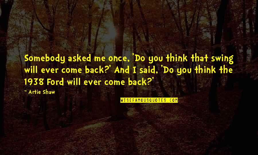 You Will Come Back To Me Quotes By Artie Shaw: Somebody asked me once, 'Do you think that You Will Come Back To Me Quotes By Artie Shaw: Somebody asked me once, 'Do you think that