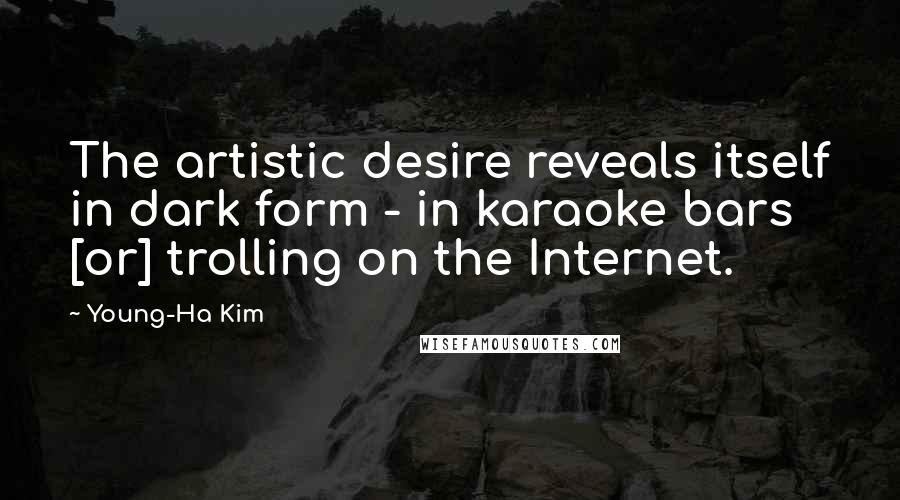 Young-Ha Kim quotes: The artistic desire reveals itself in dark form - in karaoke bars [or] trolling on the Internet.