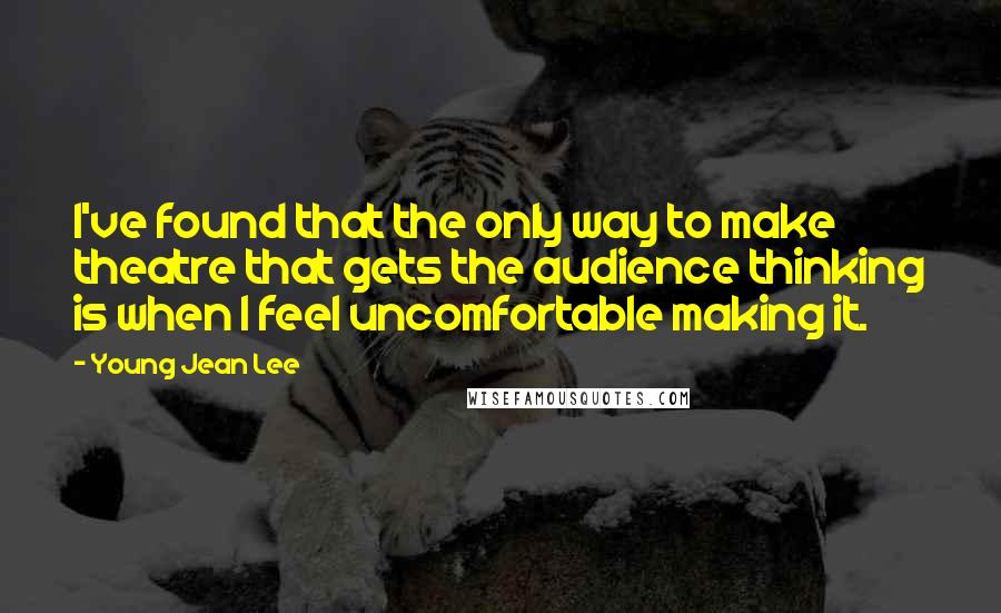 Young Jean Lee quotes: I've found that the only way to make theatre that gets the audience thinking is when I feel uncomfortable making it. Young Jean Lee quotes: I've found that the only way to make theatre that gets the audience thinking is when I feel uncomfortable making it.