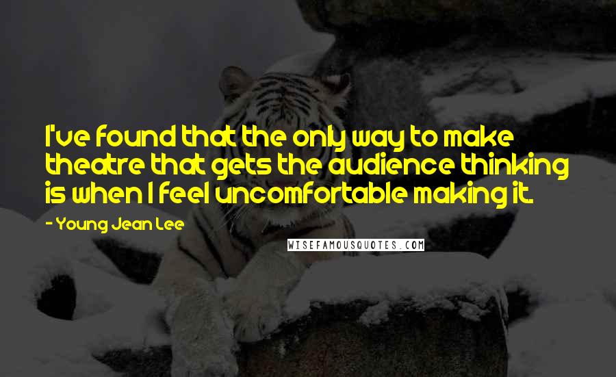 Young Jean Lee quotes: I've found that the only way to make theatre that gets the audience thinking is when I feel uncomfortable making it.