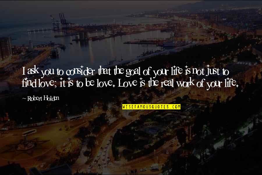 Your Love Is Not Real Quotes By Robert Holden: I ask you to consider that the goal Your Love Is Not Real Quotes By Robert Holden: I ask you to consider that the goal