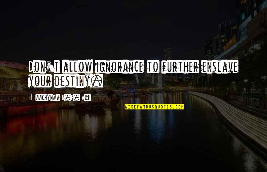 Your'n Quotes By Jaachynma N.E. Agu: Don't allow ignorance to further enslave your destiny. Your'n Quotes By Jaachynma N.E. Agu: Don't allow ignorance to further enslave your destiny.