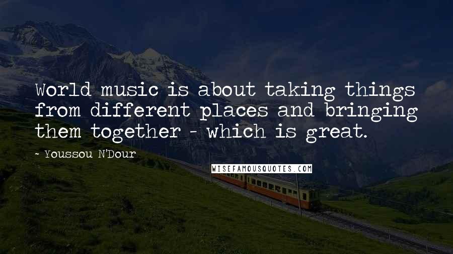 Youssou N'Dour quotes: World music is about taking things from different places and bringing them together - which is great.