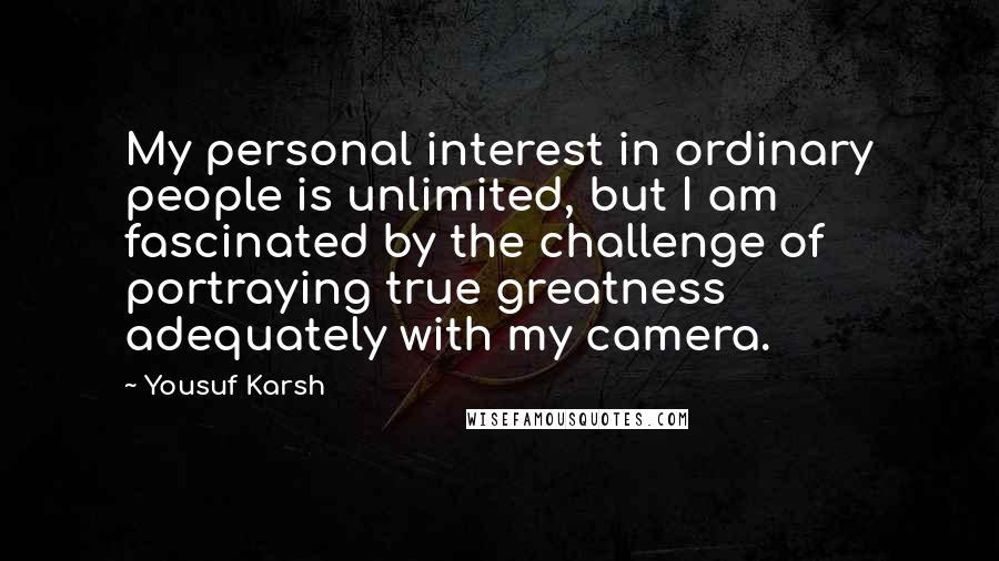 Yousuf Karsh quotes: My personal interest in ordinary people is unlimited, but I am fascinated by the challenge of portraying true greatness adequately with my camera.