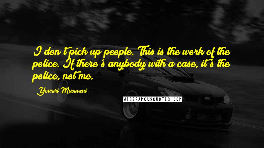 Yoweri Museveni quotes: I don't pick up people. This is the work of the police. If there's anybody with a case, it's the police, not me.