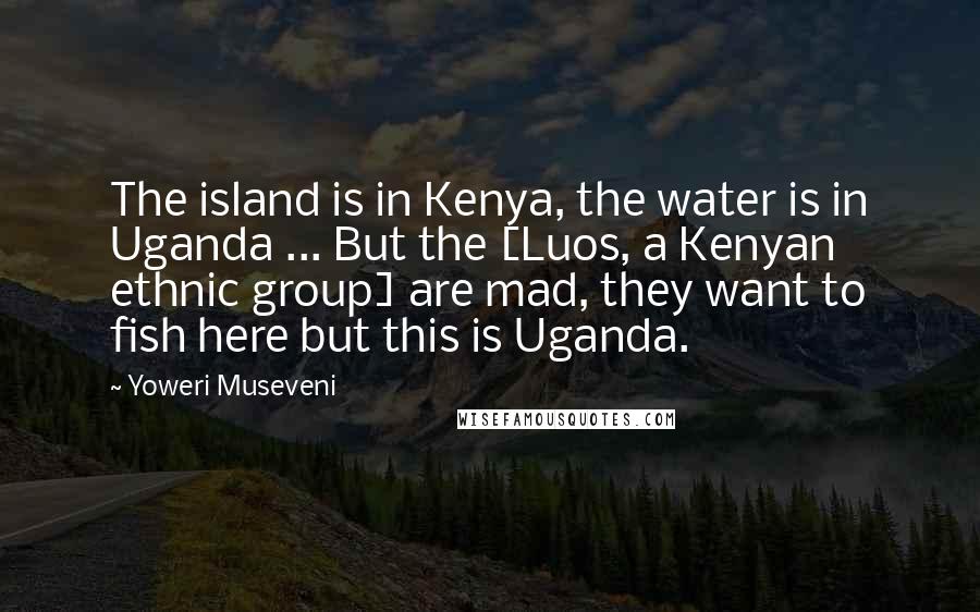 Yoweri Museveni quotes: The island is in Kenya, the water is in Uganda ... But the [Luos, a Kenyan ethnic group] are mad, they want to fish here but this is Uganda.