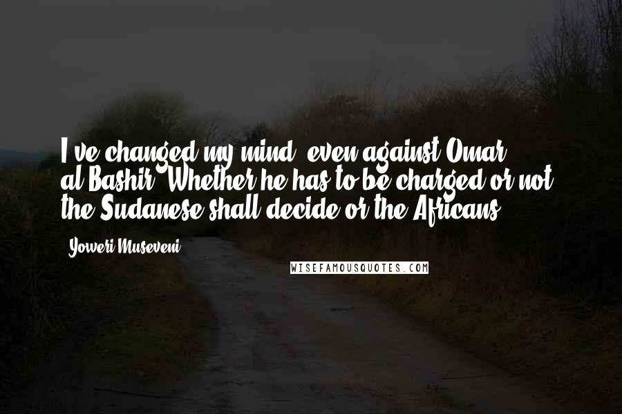 Yoweri Museveni quotes: I've changed my mind, even against Omar al-Bashir. Whether he has to be charged or not, the Sudanese shall decide or the Africans.