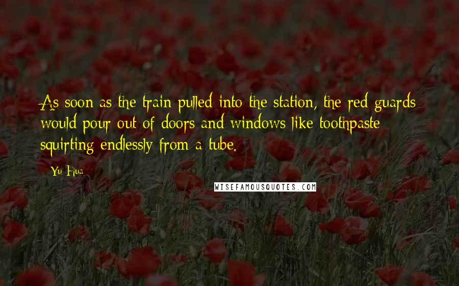 Yu Hua quotes: As soon as the train pulled into the station, the red guards would pour out of doors and windows like toothpaste squirting endlessly from a tube. Yu Hua quotes: As soon as the train pulled into the station, the red guards would pour out of doors and windows like toothpaste squirting endlessly from a tube.