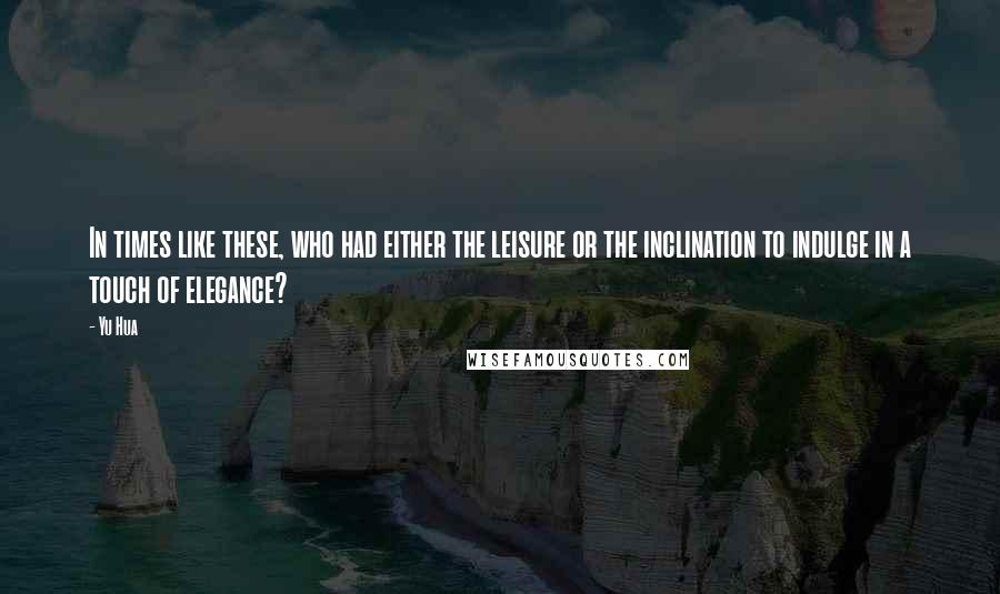 Yu Hua quotes: In times like these, who had either the leisure or the inclination to indulge in a touch of elegance? Yu Hua quotes: In times like these, who had either the leisure or the inclination to indulge in a touch of elegance?