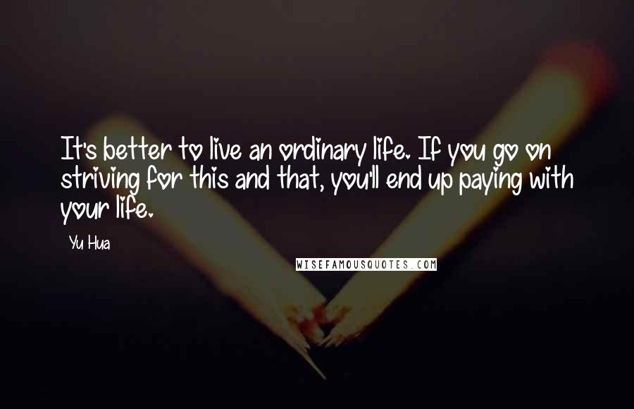 Yu Hua quotes: It's better to live an ordinary life. If you go on striving for this and that, you'll end up paying with your life. Yu Hua quotes: It's better to live an ordinary life. If you go on striving for this and that, you'll end up paying with your life.